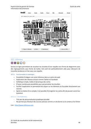 Haute école de gestion de Genève Outils de veille
Information documentaire
10. Outils de visualisation et de traitement de
données 46
10.5 Infomous
Service en ligne permettant de visualiser les résultats d’une requête sous forme de diagramme avec
des regroupements sous forme de bulles. Cet outil est particulièrement utile pour découvrir de
nouvelles tendances en lien avec une requête.
10.5.1 Fonctionnalités et avantages :
 Possibilité d’intégrer une carte Infomous dans un autre site web
 Exploration des réseaux sociaux comme Twitter et Facebook
 Esthétique simple, lisible et dynamique des cartes
 D’assez nombreuses possibilités pour personnaliser les résultats
 Facilite l’exploration en permettant de cliquer sur les éléments et d’accéder directement aux
sources
 Après la création d’un compte, il est possible d’enregistrer les cartes afin de pouvoir suivre leur
évolution
10.5.1.1 Inconvénients :
– Très peu de personnalisation graphique possible
– Ne permet pas d’évaluer des sources précises comme un site donné ou le contenu d’un fichier
Lien : http://www.infomous.com
 