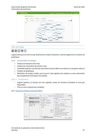 Haute école de gestion de Genève Outils de veille
Information documentaire
10. Outils de visualisation et de traitement de
données 47
10.6 KH Coder
Logiciel utile pour du text mining. Relativement simple d’utilisation, il permet également la création de
graphiques.
10.6.1 Fonctionnalités et avantages :
 Analyse de fréquence des mots
 Analyse de l’association de certains mots
 Possibilité d’ignorer une liste de mots (liste à trouver définir soi-même ou à récupérer ailleurs)
 Création de graphiques
 Réalisation de projets simples sans recourir à des logiciels très coûteux ou alors nécessitant
des compétences techniques très élevées
10.6.1.1 Inconvénients :
– Logiciel japonais, le français est mal supporté, toutes les fonctions d’analyse ne sont pas
disponibles
– Prise en main relativement complexe
Lien : http://sourceforge.net/projects/khc/
 