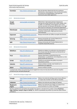 Haute école de gestion de Genève Outils de veille
Information documentaire
2. Rechercher des sources : moteurs et
métamoteurs 6
2.2.5 Recherche de brevets
2.2.6 Recherche de documents
2.2.7 Recherche de blogs et pages web
EventsEye http://www.eventseye.com Base de données répertoriant de très nombreux
événements, mais proposant moins de fonctionnalités
de recherche qu’ExpoDatabase. Descriptif des
événements plus faible également.
Google
Patents
www.google.com/patents Métamoteur regroupant plusieurs banques de
données de brevets (USPTO, EPO, WIPO, DPMA, CIPO
et SIPO). Les méthodes d’interrogation sont moins
précises que dans ces banques de données, il ne s’agit
donc que d’un outil pour une recherche exploratoire.
Patentscope https://patentscope.wipo.int Banque de données de l’Organisation mondiale de la
propriété intellectuelle. Regroupe des brevets
internationaux.
Espacenet http://worldwide.espacenet.
com
Banque de données de l’Office européen des brevets.
Swissreg https://www.swissreg.ch Banque de données de l’Institut fédéral de la
propriété intellectuelle (Suisse).
INPI http://bases-brevets.inpi.fr Banque de données de l’Institut National de la
Propriété Industrielle (France).
SlideShare http://fr.slideshare.net Plateforme dédiée à la publication de présentations.
On y trouve aussi des documents au format A4 non
destinés à la projection.
Prezi https://prezi.com Solution alternative à PowerPoint pour les
présentations. La plateforme met à disposition un très
grand nombre de ressources.
Scribd https://fr.scribd.com Plateforme permettant de publier ses propres
documents ou livres.
Calaméo http://fr.calameo.com Service similaire à Scribd, mais focalisé sur la
publication de magazines.
ISSUU http://www.issuu.com Service similaire à Scribd.
La plupart des moteurs de recherche peuvent également retourner des documents avec des requêtes
comprenant par exemple filetype:pdf
Twingly http://www.twingly.com/sea
rch
Moteur de recherche de blog a priori le plus efficace.
Un export des résultats via flux RSS est possible.
IceRocket http://www.icerocket.com Moteur de recherche pour blogs (et Twitter).
BlogSearch-
Engine
http://www.blogsearchengin
e.org
Moteur de recherche pour blogs sur la base d’une
personnalisation du moteur de Google.
Plusieurs plateformes permettant de partager des signets ou de faire de la curation comme Pearltrees,
Diigo, Delicious, Scoop-it, Paper.li, Storify, etc. offrent la possibilité de profiter du travail de veille d’autres
utilisateurs.
 