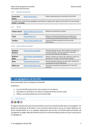 Haute école de gestion de Genève Outils de veille
Information documentaire
3. Les agrégateurs de flux RSS 7
2.2.8 Recherche de flux RSS
2.2.9 Twitter
2.2.10 Autres outils de recherche
3 Les agrégateurs de flux RSS
Outils permettant de lire et de gérer des flux RSS.
Utilisations :
 Lire les flux RSS provenant des sites auxquels on est abonné
 Centraliser les résultats d’une veille en récupérant les flux d’autres outils
 Diffuser une veille publiée sous forme de flux RSS
3.1 MS Outlook
Ce logiciel client/serveur peut lire des flux RSS en plus de ses fonctionnalités liées à la messagerie, à la
gestion de calendriers et de tâches. Il est une bonne option dans le cas où on l’utilise déjà pour ses
autres fonctionnalités et si on possède relativement peu de flux. Sa fonctionnalité permettant de
sauvegarder les pages cibles des éléments du flux à la manière de pièces jointes est assez unique parmi
les agrégateurs.
Instant RSS
Search
http://ctrlq.org/rss Moteur spécialisé dans la recherche de flux RSS.
Les moteurs de recherche des agrégateurs permettent en général de repérer des flux RSS. Voir par exemple
Feedly ou Inoreader.
Twitter Search https://twitter.com/search-
home
Moteur de recherche de Twitter
Topsy http://topsy.com Moteur de recherche proposant une analyse des
résultats et des facettes pour affiner la recherche.
Twellow https://www.twellow.com Annuaire Twitter permettant de trouver des
influenceurs.
Wayback
Machine
http://archive.org/web/ Outil permettant de voir l’état antérieur de pages qui
ont été archivées. Cela peut aussi être utile pour
retrouver des sites qui ont disparu.
Wolfram
Alpha
http://www.wolframalpha.c
om
Moteur essayant de calculer des réponses à partir de
données sur le web en fonction des requêtes.
Alexa http://www.alexa.com Outil permettant d’évaluer les sites web. Fonctionne
surtout pour les sites importants.
Whois.net https://www.whois.net/ Permet de connaître les possesseurs d’un nom de
domaine.
 