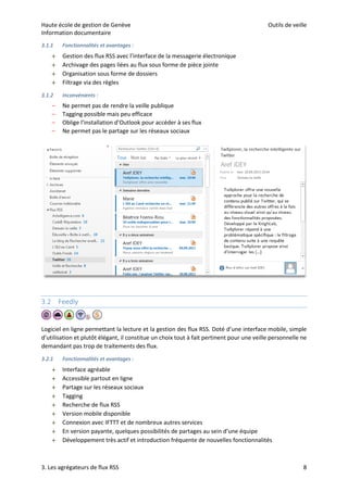 Haute école de gestion de Genève Outils de veille
Information documentaire
3. Les agrégateurs de flux RSS 8
3.1.1 Fonctionnalités et avantages :
 Gestion des flux RSS avec l’interface de la messagerie électronique
 Archivage des pages liées au flux sous forme de pièce jointe
 Organisation sous forme de dossiers
 Filtrage via des règles
3.1.2 Inconvénients :
– Ne permet pas de rendre la veille publique
– Tagging possible mais peu efficace
– Oblige l’installation d’Outlook pour accéder à ses flux
– Ne permet pas le partage sur les réseaux sociaux
3.2 Feedly
Logiciel en ligne permettant la lecture et la gestion des flux RSS. Doté d’une interface mobile, simple
d’utilisation et plutôt élégant, il constitue un choix tout à fait pertinent pour une veille personnelle ne
demandant pas trop de traitements des flux.
3.2.1 Fonctionnalités et avantages :
 Interface agréable
 Accessible partout en ligne
 Partage sur les réseaux sociaux
 Tagging
 Recherche de flux RSS
 Version mobile disponible
 Connexion avec IFTTT et de nombreux autres services
 En version payante, quelques possibilités de partages au sein d’une équipe
 Développement très actif et introduction fréquente de nouvelles fonctionnalités
 