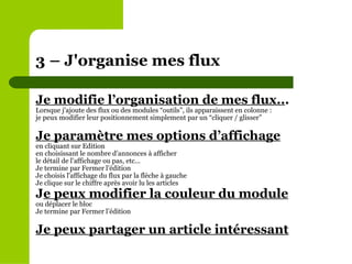 Je modifie l’organisation de mes flux.. . Lorsque j’ajoute des flux ou des modules “outils”, ils apparaissent en colonne : je peux modifier leur positionnement simplement par un “cliquer / glisser” Je paramètre mes options d’affichage en cliquant sur Edition en choisissant le nombre d’annonces à afficher le détail de l’affichage ou pas, etc... Je termine par Fermer l’édition Je choisis l'affichage du flux par la flèche à gauche Je clique sur le chiffre après avoir lu les articles  J e peux modifier la couleur du module ou déplacer le bloc Je termine par Fermer l’édition Je peux partager un article intéressant   3 – J'organise mes flux  