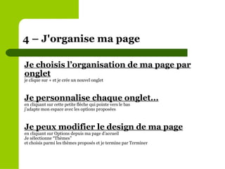 Je choisis l’organisation de ma page par onglet je clique sur + et je crée un nouvel onglet  Je personnalise chaque onglet... en cliquant sur cette petite flèche qui pointe vers le bas j’adapte mon espace avec les options proposées Je peux modifier le design de ma page en cliquant sur Options depuis ma page d’accueil Je sélectionne “Thèmes” et choisis parmi les thèmes proposés et je termine par Terminer  4 – J'organise ma page  