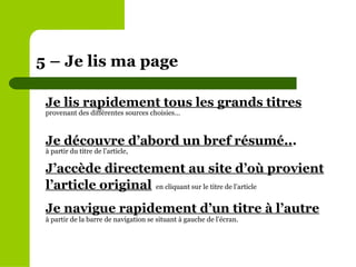 Je lis rapidement tous les grands titres provenant des différentes sources choisies... Je découvre d’abord un bref résumé.. . à partir du titre de l’article,  J’accède directement au site d’où provient l’article original   en cliquant sur le titre de l’article Je navigue rapidement d’un titre à l’autre   à partir de la barre de navigation se situant à gauche de l’écran.   5 – Je lis ma page 