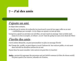 7 – J'ai des amis J’ajoute un ami  Je clique dans contacts,  je cherche par le moteur de recherche (en inscrivant le nom de leur page veille ou un mot « médiathèque par exemple ») et je clique sur ajouter en tant qu’amis. Lorsqu’on a ajouté un ami dans son netvibes, cet ami reçoit un message  dans sa boîte mail : (mais il n’a rien à accepter, ni refuser ; on est  l’ami de quelqu’un sans avoir choisi de l’être) J’invite des amis  :  c’est la même démarche, on peut personnaliser en plus un message d’invite Sur l’image des  profils, on peut cliquer et avoir l’adresse de  leur univers public, et voir aussi dans activités les dernières actions de cet ami Il peut donc lui aussi consulter votre univers (et peut être s’y inscrire) Amis =  permet de regrouper des personnes qui ont intérêt commun (et faire du réseau social)  On peut à partir d’un univers, rebondir sur d’autres. 