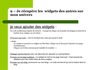 9 – Je récupère les  widgets des autres sur mon univers  je veux ajouter des widgets  :  il y a de nombreuses façons d’y arriver  : Lorsqu’on clique sur la petite enveloppe en haut de la fenêtre d’un widget, on a le choix :  D’envoyer par mail :   voici le résultat chez celui qui reçoit le mail :  « Salut, Je voulais te montrer ce widget sur Netvibes. Clique sur le lien pour l'ajouter à ta page. Cordialement,  Cliquer sur le lien suivant pour installer le module : » Partager comme favoris  avec vos abonnés (en ajoutant un commentaire) Envoyer sur la page publique  :  Le widget se met sur la page d’accueil : il faut ensuite les déplacer pour les mettre dans de bons onglets. Envoyer sur son blog  promouvoir sur son blog = un code est donné qui est à insérer dans le blog 