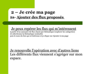 Je peux repérer les flux qui m’intéressent à partir d’un annuaire de flux classé par thématique (explorer les catégories) Je sélectionne la thématique souhaitée puis le nom du lien qui m’intéresse et je clique sur Ajouter à ma page Je renouvelle l’opération avec d’autres liens Les différents flux viennent s’agréger sur mon espace. 2 – Je crée ma page 2a-  Ajouter des flux proposés  