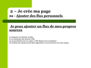 Je peux ajouter un flux de mes propres sources en cliquant sur Ajouter un flux et en saisissant une adresse URL ou en procédant avec un copié / collé depuis mon navigateur Je termine par Ajouter pour faire apparaitre ce nouveau lien sur mon espace 2 – Je crée ma page 2a -  Ajouter des flux personnels  