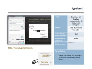 TypeForm
Langue Interface en
Anglais
mais possibilité de
traduire les
consignes
Sources URL du service
YouTube
Code embarqué
pour la ressource
Oui
Réutilisation de
ressources
Non
Autres
fonctionnalités
Statistiques
Particularités :
- Qualité graphique de l’interface
- Gestion des réponses dans un
tableur.
Exemple
http://www.typeform.com/
Tutoriel
 