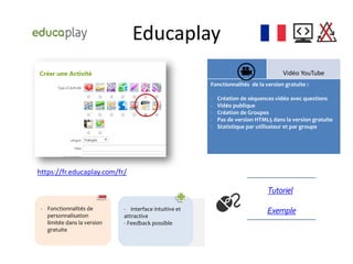 Educaplay
Vidéo YouTube
Fonctionnalités de la version gratuite :
- Création de séquences vidéo avec questions
- Vidéo publique
- Création de Groupes
- Pas de version HTML5 dans la version gratuite
- Statistique par utilisateur et par groupe
https://fr.educaplay.com/fr/
Exemple
Tutoriel
- Fonctionnalités de
personnalisation
limitée dans la version
gratuite
- interface intuitive et
attractive
- Feedback possible
 