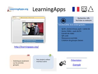 LearningApps
Recherche, URL
YouTube ou webcam
Fonctionnalités de la version gratuite :
- QCM , texte à trous, quiz + saisie de
texte, Vidéo + quiz de fin
- Extrait de vidéo
- QR code
- Ressource scormée
- Création de groupe classes
http://learningapps.org/
Exemple
Présentation- Statistiques seulement
sur les activités
groupes
- Très simple à utiliser
- Interface sobre
 