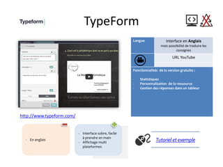 TypeForm
Langue Interface en Anglais
mais possibilité de traduire les
consignes
URL YouTube
Fonctionnalités de la version gratuite :
- Statistiques
- Personnalisation de la ressource
- Gestion des réponses dans un tableur
http://www.typeform.com/
Tutorielet exemple- En anglais
- Interface sobre, facile
à prendre en main
- Affichage multi
plateformes
 