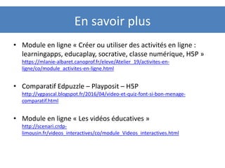 En savoir plus
• Module en ligne « Créer ou utiliser des activités en ligne :
learningapps, educaplay, socrative, classe numérique, H5P »
https://mlanie-albaret.canoprof.fr/eleve/Atelier_19/activites-en-
ligne/co/module_activites-en-ligne.html
• Comparatif Edpuzzle – Playposit – H5P
http://vgpascal.blogspot.fr/2016/04/video-et-quiz-font-si-bon-menage-
comparatif.html
• Module en ligne « Les vidéos éducatives »
http://scenari.crdp-
limousin.fr/videos_interactives/co/module_Videos_interactives.html
 