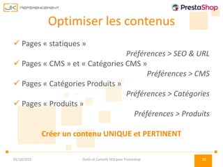 Optimiser les contenus
 Pages « statiques »
Préférences > SEO & URL
 Pages « CMS » et « Catégories CMS »
Préférences > CMS
 Pages « Catégories Produits »
Préférences > Catégories
 Pages « Produits »
Préférences > Produits
Créer un contenu UNIQUE et PERTINENT
01/10/2015 Outils et Conseils SEO pour Prestashop 10
 