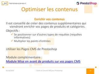 Optimiser les contenus
Enrichir vos contenus
Il est conseillé de créer des contenus supplémentaires qui
viendront enrichir vos pages de produits et catégories.
Objectifs :
 Se positionner sur d’autres types de requêtes (requêtes
informatives)
 Multiplier les points d’entrées
Utiliser les Pages CMS de Prestashop
Module complémentaire :
Module Mise en avant de produits sur vos pages CMS
01/10/2015 Outils et Conseils SEO pour Prestashop 11
 