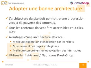 Adopter une bonne architecture
 L’architecture du site doit permettre une progression
vers la découverte des contenus.
 Tous les contenus doivent être accessibles en 3 clics
max
 Avantages d’une architecture efficace :
 Meilleure exploration et indexation par les robots
 Mise en avant des pages stratégiques
 Meilleure compréhension et navigation des internautes
 Utilisez le fil d’Ariane / Natif dans PrestaShop
01/10/2015 Outils et Conseils SEO pour Prestashop 12
 