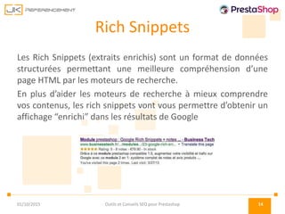 Rich Snippets
Les Rich Snippets (extraits enrichis) sont un format de données
structurées permettant une meilleure compréhension d’une
page HTML par les moteurs de recherche.
En plus d’aider les moteurs de recherche à mieux comprendre
vos contenus, les rich snippets vont vous permettre d’obtenir un
affichage “enrichi” dans les résultats de Google
01/10/2015 Outils et Conseils SEO pour Prestashop 14
 