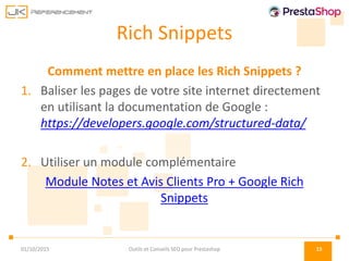 Rich Snippets
Comment mettre en place les Rich Snippets ?
1. Baliser les pages de votre site internet directement
en utilisant la documentation de Google :
https://developers.google.com/structured-data/
2. Utiliser un module complémentaire
Module Notes et Avis Clients Pro + Google Rich
Snippets
01/10/2015 Outils et Conseils SEO pour Prestashop 15
 