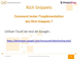 Rich Snippets
Comment tester l’implémentation
des Rich Snippets ?
Utiliser l’outil de test de Google :
https://developers.google.com/structured-data/testing-tool/
01/10/2015 Outils et Conseils SEO pour Prestashop 16
 