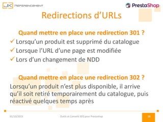 Redirections d’URLs
Quand mettre en place une redirection 301 ?
Lorsqu’un produit est supprimé du catalogue
Lorsque l’URL d’une page est modifiée
Lors d’un changement de NDD
Quand mettre en place une redirection 302 ?
Lorsqu’un produit n’est plus disponible, il arrive
qu’il soit retiré temporairement du catalogue, puis
réactivé quelques temps après
01/10/2015 Outils et Conseils SEO pour Prestashop 18
 