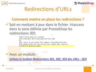 Redirections d’URLs
Comment mettre en place les redirections ?
Soit en mettant à jour dans le fichier .htaccess
dans la zone définie par PrestaShop les
redirections 301
Avec un module :
Utilisez le module Redirections 301, 302, 303 des URLs - SEO
01/10/2015 Outils et Conseils SEO pour Prestashop 19
 