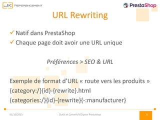 URL Rewriting
Natif dans PrestaShop
Chaque page doit avoir une URL unique
Préférences > SEO & URL
Exemple de format d’URL « route vers les produits »
{category:/}{id}-{rewrite}.html
{categories:/}{id}-{rewrite}{-:manufacturer}
01/10/2015 Outils et Conseils SEO pour Prestashop 5
 