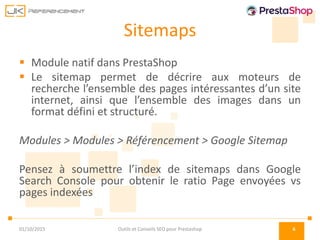 Sitemaps
 Module natif dans PrestaShop
 Le sitemap permet de décrire aux moteurs de
recherche l’ensemble des pages intéressantes d’un site
internet, ainsi que l’ensemble des images dans un
format défini et structuré.
Modules > Modules > Référencement > Google Sitemap
Pensez à soumettre l’index de sitemaps dans Google
Search Console pour obtenir le ratio Page envoyées vs
pages indexées
01/10/2015 Outils et Conseils SEO pour Prestashop 6
 