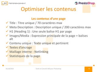 Optimiser les contenus
Les contenus d’une page
 Title : Titre unique / 70 caractères max
 Meta Description : Description unique / 200 caractères max
 H1 (Heading 1) : Une seule balise H1 par page
 Images/Media : Expression principale de la page + balises
alt
 Contenu unique : Texte unique et pertinent
 Textes d’ancrage
 Maillage interne - Netlinking
 Statistiques de la page
01/10/2015 Outils et Conseils SEO pour Prestashop 8
 