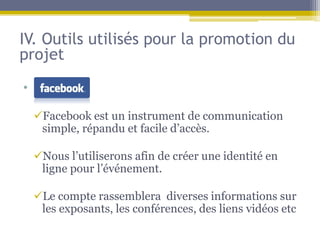 IV. Outils utilisés pour la promotion du
projet
• dc

  Facebook est un instrument de communication
   simple, répandu et facile d’accès.

  Nous l’utiliserons afin de créer une identité en
   ligne pour l’événement.

  Le compte rassemblera diverses informations sur
   les exposants, les conférences, des liens vidéos etc
 
