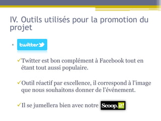 IV. Outils utilisés pour la promotion du
projet

• s

  Twitter est bon complément à Facebook tout en
   étant tout aussi populaire.

  Outil réactif par excellence, il correspond à l’image
   que nous souhaitons donner de l’événement.

  Il se jumellera bien avec notre
 
