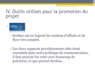 IV. Outils utilisés pour la promotion du
projet

• Sf

  Scribus est un logiciel de création d’affiche et de
   flyer très complet.

  Les deux supports précédemment cités étant
   essentiels dans notre politique de communication,
   il faut pouvoir les créer avec beaucoup de
   précision, ce que permet Scribus.
 