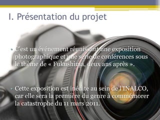 I. Présentation du projet


• C’est un événement réunissant une exposition
  photographique et une série de conférences sous
  le thème de « Fukushima, deux ans après ».


• Cette exposition est inédite au sein de l’INALCO,
  car elle sera la première du genre à commémorer
  la catastrophe du 11 mars 2011.
 