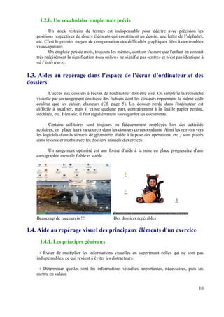 1.2.b. Un vocabulaire simple mais précis

          Un stock restreint de termes est indispensable pour décrire avec précision les
   positions respectives de divers éléments qui constituent un dessin, une lettre de l’alphabet,
   etc. C’est le premier moyen de compensation des difficultés graphiques liées à des troubles
   visuo-spatiaux.
          On emploie peu de mots, toujours les mêmes, dont on s'assure que l'enfant en connait
   très précisément la signification («au milieu» ne signifie pas «entre» et n’est pas identique à
   «à l’intérieur»).

1.3. Aides au repérage dans l’espace de l’écran d’ordinateur et des
dossiers
          L’accès aux dossiers à l'écran de l'ordinateur doit être aisé. On simplifie la recherche
   visuelle par un rangement drastique des fichiers dont les couleurs reprennent le même code
   couleur que les cahier, classeurs (Cf. page 5). Un dossier perdu dans l'ordinateur est
   difficile à localiser, mais il existe quelque part, contrairement à la feuille papier perdue,
   déchirée, etc. Bien sûr, il faut régulièrement sauvegarder les documents.

          Certains utilitaires sont toujours ou fréquemment employés lors des activités
   scolaires, on place leurs raccourcis dans les dossiers correspondants. Ainsi les renvois vers
   les logiciels d'outils virtuels de géométrie, d'aide à la pose des opérations, etc., sont placés
   dans le dossier maths avec les dossiers annuels d'exercices.

         Un rangement optimisé est une forme d’aide à la mise en place progressive d'une
   cartographie mentale fiable et stable.




   Beaucoup de raccourcis !!!                  Des dossiers repérables

1.4. Aide au repérage visuel des principaux éléments d'un exercice
     1.4.1. Les principes généraux

   → Éviter de multiplier les informations visuelles en supprimant celles qui ne sont pas
   indispensables, ce qui revient à éviter les distracteurs.

   → Déterminer quelles sont les informations visuelles importantes, nécessaires, puis les
   mettre en valeur.


                                                                                                10
 