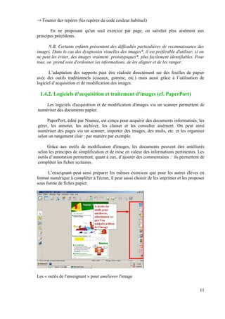 → Fournir des repères (les repères du code couleur habituel)

       En ne proposant qu'un seul exercice par page, on satisfait plus aisément aux
principes précédents.

       N.B. Certains enfants présentent des difficultés particulières de reconnaissance des
images. Dans le cas des dysgnosies visuelles des images*, il est préférable d'utiliser, si on
ne peut les éviter, des images vraiment prototypiques*, plus facilement identifiables. Pour
tous, on prend soin d'ordonner les informations, de les aligner et de les ranger.

       L’adaptation des supports peut être réalisée directement sur des feuilles de papier
avec des outils traditionnels (ciseaux, gomme, etc.) mais aussi grâce à l’utilisation de
logiciel d’acquisition et de modification des images.

 1.4.2. Logiciels d'acquisition et traitement d'images (cf. PaperPort)
    Les logiciels d'acquisition et de modification d'images via un scanner permettent de
numériser des documents papier.

     PaperPort, édité par Nuance, est conçu pour acquérir des documents informatisés, les
gérer, les annoter, les archiver, les classer et les consulter aisément. On peut ainsi
numériser des pages via un scanner, importer des images, des mails, etc. et les organiser
selon un rangement clair : par matière par exemple.

      Grâce aux outils de modification d'images, les documents peuvent être améliorés
selon les principes de simplification et de mise en valeur des informations pertinentes. Les
outils d’annotation permettent, quant à eux, d’ajouter des commentaires : ils permettent de
compléter les fiches scolaires.

      L’enseignant peut ainsi préparer les mêmes exercices que pour les autres élèves en
format numérique à compléter à l'écran, il peut aussi choisir de les imprimer et les proposer
sous forme de fiches papier.




Les « outils de l'enseignant » pour améliorer l'image


                                                                                          11
 