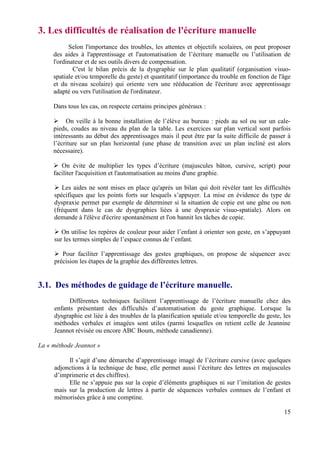 3. Les difficultés de réalisation de l'écriture manuelle
            Selon l'importance des troubles, les attentes et objectifs scolaires, on peut proposer
     des aides à l'apprentissage et l'automatisation de l’écriture manuelle ou l’utilisation de
     l'ordinateur et de ses outils divers de compensation.
             C'est le bilan précis de la dysgraphie sur le plan qualitatif (organisation visuo-
     spatiale et/ou temporelle du geste) et quantitatif (importance du trouble en fonction de l'âge
     et du niveau scolaire) qui oriente vers une rééducation de l'écriture avec apprentissage
     adapté ou vers l'utilisation de l'ordinateur.

     Dans tous les cas, on respecte certains principes généraux :

          On veille à la bonne installation de l’élève au bureau : pieds au sol ou sur un cale-
     pieds, coudes au niveau du plan de la table. Les exercices sur plan vertical sont parfois
     intéressants au début des apprentissages mais il peut être par la suite difficile de passer à
     l’écriture sur un plan horizontal (une phase de transition avec un plan incliné est alors
     nécessaire).

        On évite de multiplier les types d’écriture (majuscules bâton, cursive, script) pour
     faciliter l'acquisition et l'automatisation au moins d'une graphie.

        Les aides ne sont mises en place qu'après un bilan qui doit révéler tant les difficultés
     spécifiques que les points forts sur lesquels s’appuyer. La mise en évidence du type de
     dyspraxie permet par exemple de déterminer si la situation de copie est une gêne ou non
     (fréquent dans le cas de dysgraphies liées à une dyspraxie visuo-spatiale). Alors on
     demande à l'élève d'écrire spontanément et l'on bannit les tâches de copie.

        On utilise les repères de couleur pour aider l’enfant à orienter son geste, en s’appuyant
     sur les termes simples de l’espace connus de l’enfant.

        Pour faciliter l’apprentissage des gestes graphiques, on propose de séquencer avec
     précision les étapes de la graphie des différentes lettres.


3.1. Des méthodes de guidage de l’écriture manuelle.
           Différentes techniques facilitent l’apprentissage de l’écriture manuelle chez des
     enfants présentant des difficultés d’automatisation du geste graphique. Lorsque la
     dysgraphie est liée à des troubles de la planification spatiale et/ou temporelle du geste, les
     méthodes verbales et imagées sont utiles (parmi lesquelles on retient celle de Jeannine
     Jeannot révisée ou encore ABC Boum, méthode canadienne).

La « méthode Jeannot »

          Il s’agit d’une démarche d’apprentissage imagé de l’écriture cursive (avec quelques
     adjonctions à la technique de base, elle permet aussi l’écriture des lettres en majuscules
     d’imprimerie et des chiffres).
          Elle ne s’appuie pas sur la copie d’éléments graphiques ni sur l’imitation de gestes
     mais sur la production de lettres à partir de séquences verbales connues de l’enfant et
     mémorisées grâce à une comptine.

                                                                                                15
 