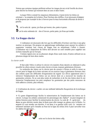 Notons que certaines équipes préfèrent utiliser les images du nez et de l'oreille du clown
      pour décrire les formes qui tournent dans un sens et dans l'autre.

           Lorsque l'élève connaît les séquences élémentaires, il peut écrire les lettres en
     «récitant » la comptine de la lettres. Pour l'écriture des chiffres, il est nécessaire d'adapter
     et de proposer par exemple le dos à l'envers pour la trace horizontale effectuée de droite à
     gauche.


           est la suite de : queue, jet d'eau qui tourne, dos, patte et queue.

          est la suite ordonnée de : dos à l'envers, petite patte, jet d'eau qui tombe.


3.2. La frappe clavier
            L’ordinateur est nécessaire dès lors que les difficultés d’écriture sont liées à une gêne
      motrice ou praxique. On propose un apprentissage méthodique pour amener les enfants à
      augmenter vraiment leur vitesse de frappe tout en minimisant l’effort à fournir.
      L'ordinateur mis à disposition de l'élève doit devenir un outil rentable pour suppléer une
      écriture manuelle qui ne l'est pas.
            Certains tapent avec un ou plusieurs doigts d'une seule main, d’autres utilisent un ou
      plusieurs doigts de leurs deux mains.

Le clavier caché

            Il faut aider l'élève à utiliser le clavier à la manière d'une dactylo en réduisant le plus
      possible les allers-retours visuels entre clavier et écran, toujours générateurs d'erreurs.
            La recherche des lettres sur le clavier puis du curseur à l'écran et enfin le retour au
      clavier pour la frappe de la lettre suivante est un exercice long et générateur d'erreurs chez
      des enfants ayant des difficultés d'organisation du regard. Les élèves apprennent alors à
      retrouver l'emplacement des lettres sur un clavier dont on a recouvert les touches de
      gommettes colorées. Ils ne sont plus tentés de rechercher et de lire des lettres dont ils ont
      mémorisé l'emplacement (on peut remplacer les gommettes par des petits morceaux de
      toile adhésive colorée, plus robuste).


        L'utilisation du clavier « caché» est une méthode habituelle d'acquisition de la technique
      de frappe.

          Ce genre d'apprentissage facilite la mémorisation de l'emplacement des lettres sur le
      clavier. Lorsque les enfants connaissent les personnages des Alphas* on peut imaginer de
      petites histoires pour faciliter la mémorisation du clavier. La suite d – f – g devient : «la
      dame au gros derrière monte dans la fusée pour aller manger un gâteau avec le Gulu». Le
      serpent (s) veut mordre son derrière, il est donc à sa gauche (côté vert). Le monstre est
      tellement méchant qu'il s'installe au bout de la ligne du milieu d'où il peut surveiller tous
      les alphas (les dévorer)....




                                     suite sur le clavier des lettres sdfg
                                                                                                    18
 