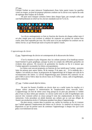 2ème cas :
      Lorsque l'enfant ne peut retrouver l'emplacement d'une lettre parmi toutes les pastilles
      vertes ou rouges, on peut lui proposer plusieurs couleurs sur le clavier avec reprise du code
      de repérage dans l'espace de la feuille.
              On peut aussi marquer certaines lettres dans chaque ligne, par exemple celles qui
      sont habituellement en relief sur les claviers standards (soit le F et le J).




             Les divers aménagements se font en fonction des besoins de chaque enfant mais il
      est plus simple pour tous (enfants et adultes) de respecter un système de couleur bien
      connu, donc bien repérable par tous. On veille aussi à ne pas multiplier les couleurs sur un
      même clavier, ce qui finirait par nuire à la prise de repères visuels.



L’apprentissage du clavier

      Ier cas : l'apprentissage du clavier est contemporain de la découverte des lettres.

              C'est la situation la plus fréquente chez les enfants porteurs d’un handicap moteur
      lourd limitant le geste graphique, puisque la prise en compte des difficultés gestuelles est
      évidente donc précoce. On recouvre de gommettes les touches au fur et à mesure que
      l’enfant apprend à reconnaître les lettres correspondantes.
             Les lettres sont souvent proposées en fonction de leur intérêt pour l’enfant : première
      lettre du prénom puis autres lettres, M de maman, P de papa, etc… Si la méthode des «
      Alphas » est utilisée en classe, la progression de l'apprentissage de la frappe suit celle de la
      reconnaissance des lettres. Le clavier d'apprentissage peut aisément être connecté via un
      port USB et suivre l'élève dans les divers lieux où il l'utilise : classe, salle d’ergothérapie,
      parfois domicile.

      2ème cas : l’enfant connaît déjà les lettres.

             On peut lui fournir d’emblée un clavier dont on a caché toutes les touches et à
     chaque séance proposer la mémorisation de l'emplacement d'une nouvelle lettre.
     L’apprentissage est tout de même assez long puisqu’on ne peut pas présenter à l’enfant
     plus d’une ou deux lettres par semaine. Le clavier caché reste en salle d’ergothérapie sans
     pouvoir être vraiment utilisé en classe puisqu’il reste des emplacements de lettres non
     mémorisés. Cette procédure est plutôt destinée aux enfants qui ne sont pas obligés de
     fournir une production écrite à l’ordinateur pendant leur phase d’apprentissage.
            On peut encore, comme dans le premier cas, cacher les touches au fur et à mesure
     que l’enfant apprend l’emplacement des lettres sur le clavier. Le matériel est toujours à sa
     disposition ce qui lui permet aussi de continuer l’apprentissage à chaque fois qu’il écrit
     grâce à un traitement de texte.




                                                                                                   20
 
