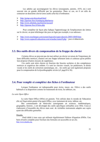 Les adultes qui accompagnent les élèves (enseignants, parents, AVS, etc.) sont
      souvent mis en grande difficulté par les gommettes. Dans ce cas, on il est utile de
      connecter un deuxième clavier (non caché celui-là) à l'ordinateur.

          http://pctap.com/download.html
          http://jlgrenar.free.fr/pedagog.php#perso
          http://www.abuledu.org/leterrier/accueil
          http://jlgrenar.free.fr/liens.php

              Pour compléter de façon plus ludique l'apprentissage de l'emplacement des lettres
      sur le clavier, on peut télécharger des jeux en ligne par exemple, à ces adresses :

          http://www.toocharger.com/screen/logiciels/super-dactylo-2005/10849.htm
          http://www.espacefr-education.com/wineduc/mater9.php : jeux et didacticiels




3.3. Des outils divers de compensation de la frappe du clavier
            Certains élèves ne peuvent pas du tout utiliser un clavier en raison de l'importance de
      leurs difficultés motrices, d'autres ont une frappe tellement lente et coûteuse qu'on préfère
      leur proposer d'autres moyens de suppléance.
            Ces outils sont alors choisis en fonction des besoins scolaires et des compétences
      motrices et cognitives des enfants. Ce sont les claviers visuels, les prédicteurs, la dictée
      vocale et les outils de correction automatique, etc. , les outils qui sont également proposés
      pour la compensation de la dysorthographie sévère (cf. page24 à 36).




3.4. Pour remplir et compléter des fiches à l'ordinateur
           Lorsque l'ordinateur est indispensable pour écrire, tracer, etc. l'élève a des outils
     habituels à sa disposition comme les traitements de texte, les tableurs, etc.

La suite Open Office

            La suite Open Office (OOo) est gratuite. Très utilisée dans le monde de l'éducation
     elle est l'équivalent gratuit d'un pack Office, avec traitement de texte, tableur, etc.
            Des communautés de bénévoles (enseignants en sciences, mathématiques,
     géographie, histoire...) ont développé des outils spécifiques utilisables avec OOo. Ceux-ci
     s'adressent à l'ensemble des élèves mais sont de véritables instruments adaptés aux sujets
     ayant des difficultés gestuelles.

     Dmaths
             Outil dédié à tous ceux qui utilisent régulièrement l'éditeur d'équation d'OOo. Une
     barre d'outils complète pour l'écriture des formules est accessible en un clic.
     http://www.dmaths.org



                                                                                                21
 
