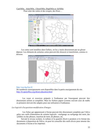 Cart'OOo, Atlas'OOo, Chron'OOo, Diap'OOo et Gé'OOo
            Pour créer des cartes et des croquis, des frises ...




           Les cartes sont installées dans Gallery, on les y insère directement par un glisser
     déposer. Les éléments de certaines cartes peuvent être dissocié et transformés, comme ci-
     dessous.




     http://ooo.hg.free.fr/
     De nombreux renseignements sont disponibles dans la partie enseignement du site.
     http://fr.openoffice.org/about-education.html


            Les cours et exercices préparés à l'ordinateur par l'enseignant peuvent être
     directement utilisés et complétés. Mais les fichiers papier (comme souvent ceux de maths
     en primaire) doivent être adaptés pour une utilisation à l'ordinateur.

Les logiciels d'acquisition-modification d'images

             Les fiches qui apparaissent à l'écran peuvent être directement complétés par l’élève
      grâce aux outils d'annotation de certains logiciels : soulignage ou surlignage des mots, des
      syllabes ou des phrases, insertion de mots, de phrases, etc.
            Suivant le niveau scolaire, le rythme et la quantité d'écrit à produire et le format des
      documents à disposition de l'élève, on peut lui conseiller des outils divers pour annoter des
      documents à l'écran et les imprimer.
                                                                                                 22
 