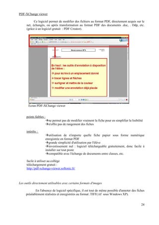 PDF-XChange viewer

            Ce logiciel permet de modifier des fichiers au format PDF, directement acquis sur le
      net, échangés, ou après transformation au format PDF des documents .doc, . Odp, etc.
      (grâce à un logiciel gratuit : PDF Creator).




       Ecran PDF-XChange viewer


     points faibles :
                          ne permet pas de modifier vraiment la fiche pour en simplifier la lisibilité
                          n'offre pas de rangement des fiches

     intérêts :
                           utilisation de n'importe quelle fiche papier sous forme numérique
                        enregistrée en format PDF
                           grande simplicité d'utilisation par l'élève
                           investissement nul : logiciel téléchargeable gratuitement, donc facile à
                        installer sur tout poste
                           compatible avec l'échange de documents entre classes, etc.

      facile à utiliser au collège
      téléchargement gratuit :
      http://pdf-xchange-viewer.softonic.fr/



Les outils directement utilisables avec certains formats d'images

            En l'absence de logiciel spécifique, il est tout de même possible d'annoter des fiches
     préalablement réalisées et enregistrées au format .TIFF(.tif sous Windows XP).


                                                                                                    24
 