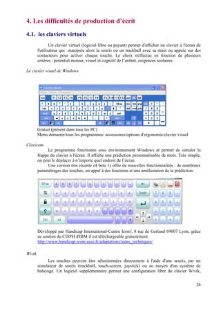 4. Les difficultés de production d’écrit
4.1. les claviers virtuels
                Un clavier virtuel (logiciel libre ou payant) permet d'afficher un clavier à l'écran de
        l'utilisateur qui manipule alors la souris ou un trackball avec sa main ou appuie sur des
        contacteurs pour activer chaque touche. Le choix s'effectue en fonction de plusieurs
        critères : potentiel moteur, visuel et cognitif de l’enfant, exigences scolaires.

Le clavier visuel de Windows




        Gratuit (présent dans tous les PC)
        Menu démarrer/tous les programmes/ accessoires/options d'ergonomie/clavier visuel

Clavicom
              Le programme fonctionne sous environnement Windows et permet de simuler la
        frappe du clavier à l'écran. Il affiche une prédiction personnalisable de mots. Très simple,
        on peut le déplacer à n’importe quel endroit de l’écran.
              Une version très récente (4 beta 1) offre de nouvelles fonctionnalités : de nombreux
        paramétrages des touches, un appel à des fonctions et une amélioration de la prédiction.




        Développé par Handicap International-Centre Icom', 8 rue de Gerland 69007 Lyon, grâce
        au soutien du CISPH d'IBM il est téléchargeable gratuitement.
        http://www.handicap-icom.asso.fr/adaptations/aides_techniques/

Wivik
              Les touches peuvent être sélectionnées directement à l'aide d'une souris, par un
        simulateur de souris (trackball, touch-screen, joystick) ou au moyen d'un système de
        balayage. Un logiciel supplémentaire permet une configuration libre du clavier Wivik,


                                                                                                    26
 