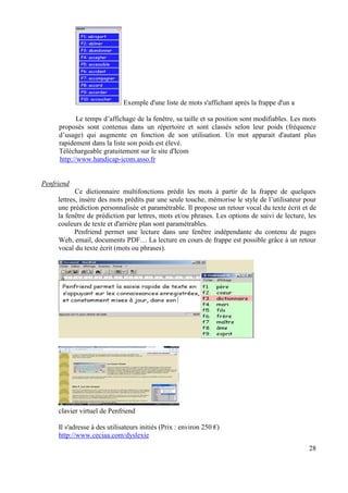 Exemple d'une liste de mots s'affichant après la frappe d'un a

            Le temps d’affichage de la fenêtre, sa taille et sa position sont modifiables. Les mots
     proposés sont contenus dans un répertoire et sont classés selon leur poids (fréquence
     d’usage) qui augmente en fonction de son utilisation. Un mot apparait d'autant plus
     rapidement dans la liste son poids est élevé.
     Téléchargeable gratuitement sur le site d'Icom
     http://www.handicap-icom.asso.fr


Penfriend
            Ce dictionnaire multifonctions prédit les mots à partir de la frappe de quelques
     lettres, insère des mots prédits par une seule touche, mémorise le style de l’utilisateur pour
     une prédiction personnalisée et paramétrable. Il propose un retour vocal du texte écrit et de
     la fenêtre de prédiction par lettres, mots et/ou phrases. Les options de suivi de lecture, les
     couleurs de texte et d'arrière plan sont paramétrables.
            Penfriend permet une lecture dans une fenêtre indépendante du contenu de pages
     Web, email, documents PDF… La lecture en cours de frappe est possible grâce à un retour
     vocal du texte écrit (mots ou phrases).




     clavier virtuel de Penfriend

     Il s'adresse à des utilisateurs initiés (Prix : environ 250 €)
     http://www.ceciaa.com/dyslexie
                                                                                                28
 