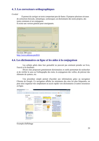 4. 3. Les correcteurs orthographiques
Cordial
            Il permet de corriger un texte comportant peu de fautes. Il propose plusieurs niveaux
     de correction (lexicale, sémantique, syntaxique), un dictionnaire des noms propres, des
     noms communs et un conjugueur.
     Il existe une version gratuite pour enseignants.




     Environ 200 euros
     http://www.editions-profil.fr

4.4. Les dictionnaires en ligne et les aides à la conjugaison
             Les enfants gênés dans leur gestualité ne peuvent pas aisément prendre un livre,
     l'ouvrir et le feuilleter.
             Divers sites proposent gratuitement dictionnaires et outils permettant de rechercher
     et de vérifier le sens ou l'orthographe des mots, la conjugaison des verbes, de préciser des
     éléments de syntaxe, etc.

             Une procédure simple permet d'accéder aux informations grâce au navigateur
     Chrome de Google. Ce navigateur affiche les miniatures des sites les plus fréquentés, on
     peut ainsi organiser très simplement un accès rapide vers dictionnaires et autres ressources
     en ligne.




     Exemple d'affichage

                                                                                               29
 