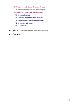 6. Difficultés de production et de lecture de texte
        Les logiciels multifonctions : des outils complets
     7. Difficultés lors des activités mathématiques
        7.1. Le dénombrement
        7.2. L’écriture des chiffres et des nombres
        7.3. L’utilisation de tableaux à double entrée
        7.4. La pose des opérations
        7.5. La géométrie


GLOSSAIRE (concerne les termes suivis d'une astérisque)

RÉFÉRENCES




                                                             3
 