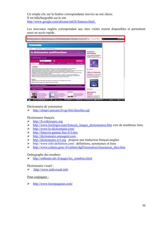 Un simple clic sur la fenêtre correspondante renvoie au site choisi.
Il est téléchargeable sur le site
http://www.google.com/chrome/intl/fr/features.html.

Les nouveaux onglets correspondant aux sites visités restent disponibles et permettent
aussi un accès rapide.




Dictionnaire de synonymes
    http://elsap1.unicaen.fr/cgi-bin/cherches.cgi

Dictionnaire français
    http://fr.wiktionary.org
    http://www.lexilogos.com/francais_langue_dictionnaires.htm vers de nombreux liens
    http://www.le-dictionnaire.com/
    http://francois.gannaz.free.fr/Littre
    http://dictionnaire.sensagent.com
    http://dictionnaire.tv5.org propose une traduction français/anglais
    http://www.info-definition.com/ définitions, synonymes et liens
    http://www.culture.gouv.fr/culture/dglf/ressources/ressources_dico.htm

Orthographe des nombres
    http://orthonet.sdv.fr/pages/lex_nombres.html

Dictionnaire visuel :
     http://www.infovisual.info

Pour conjuguer :

    http://www.leconjugueur.com/




                                                                                    30
 