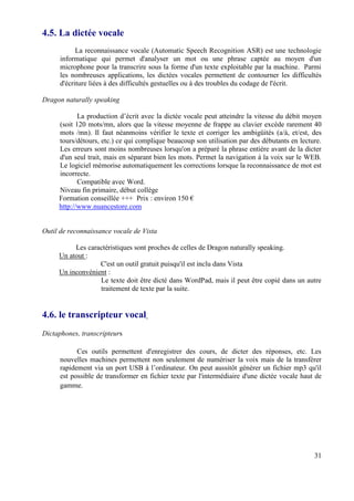 4.5. La dictée vocale
            La reconnaissance vocale (Automatic Speech Recognition ASR) est une technologie
      informatique qui permet d'analyser un mot ou une phrase captée au moyen d'un
      microphone pour la transcrire sous la forme d'un texte exploitable par la machine. Parmi
      les nombreuses applications, les dictées vocales permettent de contourner les difficultés
      d'écriture liées à des difficultés gestuelles ou à des troubles du codage de l'écrit.

Dragon naturally speaking

            La production d’écrit avec la dictée vocale peut atteindre la vitesse du débit moyen
     (soit 120 mots/mn, alors que la vitesse moyenne de frappe au clavier excède rarement 40
     mots /mn). Il faut néanmoins vérifier le texte et corriger les ambigüités (a/à, et/est, des
     tours/détours, etc.) ce qui complique beaucoup son utilisation par des débutants en lecture.
     Les erreurs sont moins nombreuses lorsqu'on a préparé la phrase entière avant de la dicter
     d'un seul trait, mais en séparant bien les mots. Permet la navigation à la voix sur le WEB.
     Le logiciel mémorise automatiquement les corrections lorsque la reconnaissance de mot est
     incorrecte.
            Compatible avec Word.
     Niveau fin primaire, début collège
     Formation conseillée +++ Prix : environ 150 €
     http://www.nuancestore.com


Outil de reconnaissance vocale de Vista

          Les caractéristiques sont proches de celles de Dragon naturally speaking.
     Un atout :
                  C'est un outil gratuit puisqu'il est inclu dans Vista
     Un inconvénient :
                  Le texte doit être dicté dans WordPad, mais il peut être copié dans un autre
                  traitement de texte par la suite.


4.6. le transcripteur vocal
Dictaphones, transcripteurs

            Ces outils permettent d'enregistrer des cours, de dicter des réponses, etc. Les
      nouvelles machines permettent non seulement de numériser la voix mais de la transférer
      rapidement via un port USB à l’ordinateur. On peut aussitôt générer un fichier mp3 qu'il
      est possible de transformer en fichier texte par l'intermédiaire d'une dictée vocale haut de
      gamme.




                                                                                               31
 