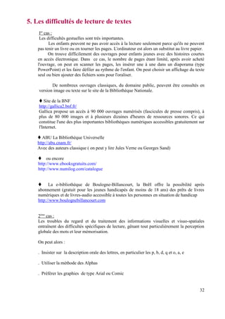 5. Les difficultés de lecture de textes
     Ier cas :
     Les difficultés gestuelles sont très importantes.
           Les enfants peuvent ne pas avoir accès à la lecture seulement parce qu'ils ne peuvent
    pas tenir un livre ou en tourner les pages. L'ordinateur est alors un substitut au livre papier.
           On trouve difficilement des ouvrages pour enfants jeunes avec des histoires courtes
    en accès électronique. Dans ce cas, le nombre de pages étant limité, après avoir acheté
    l'ouvrage, on peut en scanner les pages, les insérer une à une dans un diaporama (type
    PowerPoint) et les faire défiler au rythme de l'enfant. On peut choisir un affichage du texte
    seul ou bien ajouter des fichiers sons pour l'oraliser.

           De nombreux ouvrages classiques, du domaine public, peuvent être consultés en
    version image ou texte sur le site de la Bibliothèque Nationale.

       Site de la BNF
    http://gallica2.bnf.fr/
    Gallica propose un accès à 90 000 ouvrages numérisés (fascicules de presse compris), à
    plus de 80 000 images et à plusieurs dizaines d'heures de ressources sonores. Ce qui
    constitue l'une des plus importantes bibliothèques numériques accessibles gratuitement sur
    l'Internet.

       ABU La Bibliothèque Universelle
    http://abu.cnam.fr/
    Avec des auteurs classique ( on peut y lire Jules Verne ou Georges Sand)

         ou encore
    http://www.ebooksgratuits.com/
    http://www.numilog.com/catalogue


          La e-bibliothèque de Boulogne-Billancourt, la BnH offre la possibilité après
    abonnement (gratuit pour les jeunes handicapés de moins de 18 ans) des prêts de livres
    numériques et de livres-audio accessible à toutes les personnes en situation de handicap
    http://www.boulognebillancourt.com


    2ème cas :
    Les troubles du regard et du traitement des informations visuelles et visuo-spatiales
    entraînent des difficultés spécifiques de lecture, gênant tout particulièrement la perception
    globale des mots et leur mémorisation.

    On peut alors :

    . Insister sur la description orale des lettres, en particulier les p, b, d, q et o, a, e

    . Utiliser la méthode des Alphas

    . Préférer les graphies de type Arial ou Comic


                                                                                                 32
 