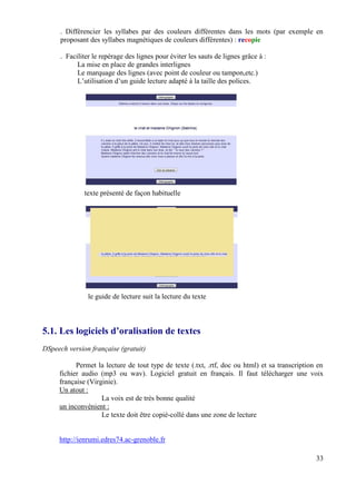 . Différencier les syllabes par des couleurs différentes dans les mots (par exemple en
      proposant des syllabes magnétiques de couleurs différentes) : recopie

      . Faciliter le repérage des lignes pour éviter les sauts de lignes grâce à :
            La mise en place de grandes interlignes
            Le marquage des lignes (avec point de couleur ou tampon,etc.)
            L’utilisation d’un guide lecture adapté à la taille des polices.




              texte présenté de façon habituelle




                le guide de lecture suit la lecture du texte



5.1. Les logiciels d’oralisation de textes
DSpeech version française (gratuit)

           Permet la lecture de tout type de texte (.txt, .rtf, doc ou html) et sa transcription en
     fichier audio (mp3 ou wav). Logiciel gratuit en français. Il faut télécharger une voix
     française (Virginie).
     Un atout :
                    La voix est de très bonne qualité
     un inconvénient :
                    Le texte doit être copié-collé dans une zone de lecture


     http://ienrumi.edres74.ac-grenoble.fr

                                                                                                33
 
