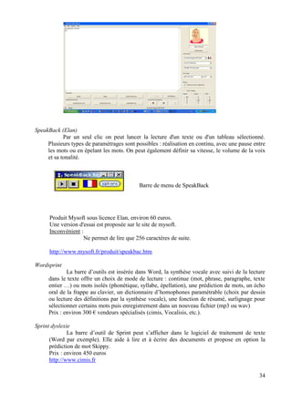 SpeakBack (Elan)
            Par un seul clic on peut lancer la lecture d'un texte ou d'un tableau sélectionné.
     Plusieurs types de paramétrages sont possibles : réalisation en continu, avec une pause entre
     les mots ou en épelant les mots. On peut également définir sa vitesse, le volume de la voix
     et sa tonalité.



                                            Barre de menu de SpeakBack




      Produit Mysoft sous licence Elan, environ 60 euros.
      Une version d'essai est proposée sur le site de mysoft.
      Inconvénient :
                     Ne permet de lire que 256 caractères de suite.

      http://www.mysoft.fr/produit/speakbac.htm

Wordsprint
             La barre d’outils est insérée dans Word, la synthèse vocale avec suivi de la lecture
     dans le texte offre un choix de mode de lecture : continue (mot, phrase, paragraphe, texte
     entier …) ou mots isolés (phonétique, syllabe, épellation), une prédiction de mots, un écho
     oral de la frappe au clavier, un dictionnaire d’homophones paramétrable (choix par dessin
     ou lecture des définitions par la synthèse vocale), une fonction de résumé, surlignage pour
     sélectionner certains mots puis enregistrement dans un nouveau fichier (mp3 ou wav)
     Prix : environ 300 € vendeurs spécialisés (cimis, Vocalisis, etc.).

Sprint dyslexie
              La barre d’outil de Sprint peut s’afficher dans le logiciel de traitement de texte
      (Word par exemple). Elle aide à lire et à écrire des documents et propose en option la
      prédiction de mot Skippy.
      Prix : environ 450 euros
      http://www.cimis.fr

                                                                                               34
 