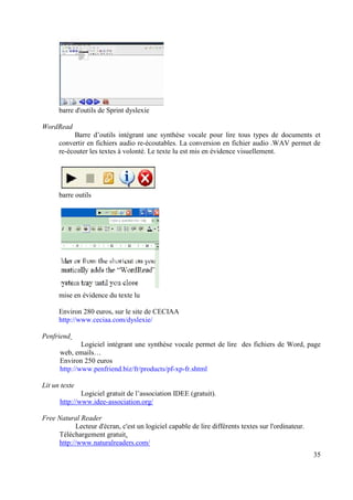 barre d'outils de Sprint dyslexie

WordRead
           Barre d’outils intégrant une synthèse vocale pour lire tous types de documents et
      convertir en fichiers audio re-écoutables. La conversion en fichier audio .WAV permet de
      re-écouter les textes à volonté. Le texte lu est mis en évidence visuellement.




      barre outils




      mise en évidence du texte lu

      Environ 280 euros, sur le site de CECIAA
      http://www.ceciaa.com/dyslexie/

Penfriend
              Logiciel intégrant une synthèse vocale permet de lire des fichiers de Word, page
      web, emails…
      Environ 250 euros
      http://www.penfriend.biz/fr/products/pf-xp-fr.shtml

Lit un texte
              Logiciel gratuit de l’association IDEE (gratuit).
      http://www.idee-association.org/

Free Natural Reader
           Lecteur d'écran, c'est un logiciel capable de lire différents textes sur l'ordinateur.
     Téléchargement gratuit.
     http://www.naturalreaders.com/
                                                                                                    35
 